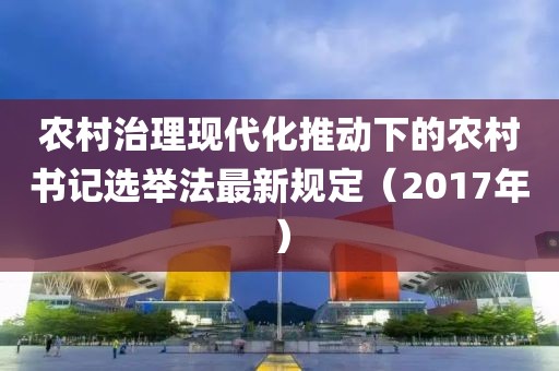 農(nóng)村治理現(xiàn)代化推動下的農(nóng)村書記選舉法最新規(guī)定（2017年）