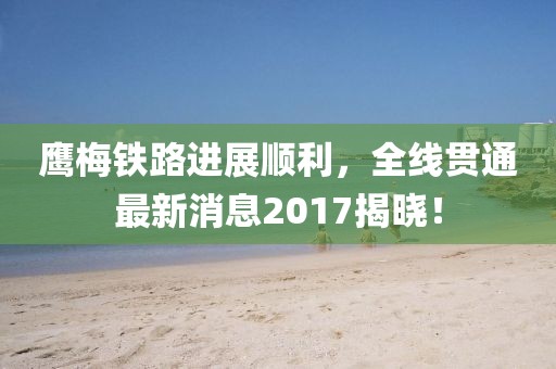 鷹梅鐵路進(jìn)展順利，全線貫通最新消息2017揭曉！