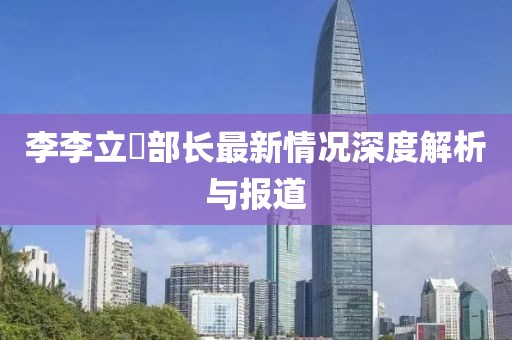 李李立囯部長最新情況深度解析與報道