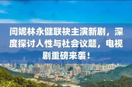 閆妮林永健聯(lián)袂主演新劇，深度探討人性與社會議題，電視劇重磅來襲！