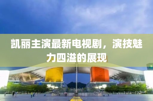 凱麗主演最新電視劇，演技魅力四溢的展現(xiàn)