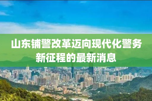 山東鋪警改革邁向現代化警務新征程的最新消息