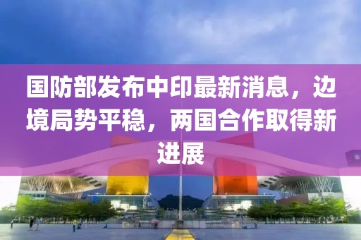 國防部發(fā)布中印最新消息，邊境局勢平穩(wěn)，兩國合作取得新進展