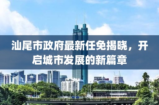 汕尾市政府最新任免揭曉，開(kāi)啟城市發(fā)展的新篇章