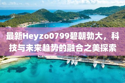 最新Heyzo0799碧朝勃大，科技與未來趨勢的融合之美探索