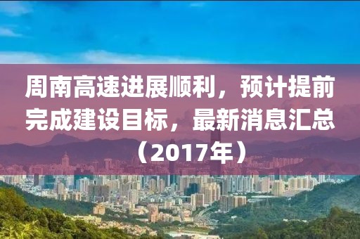 周南高速進展順利，預計提前完成建設目標，最新消息匯總（2017年）