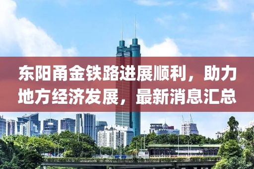 東陽甬金鐵路進(jìn)展順利，助力地方經(jīng)濟(jì)發(fā)展，最新消息匯總