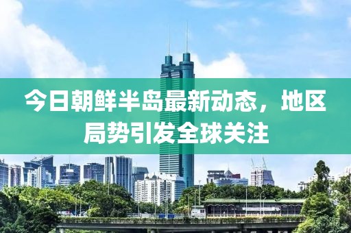 今日朝鮮半島最新動(dòng)態(tài)，地區(qū)局勢(shì)引發(fā)全球關(guān)注