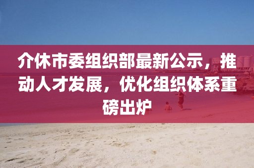 介休市委組織部最新公示，推動人才發(fā)展，優(yōu)化組織體系重磅出爐