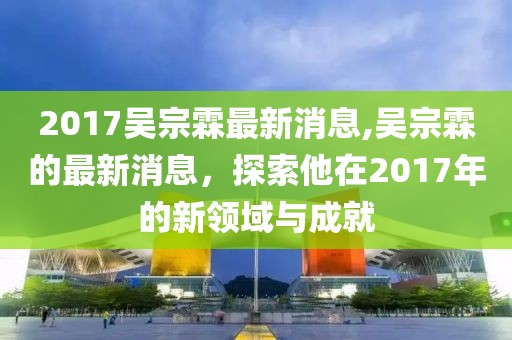 2017吳宗霖最新消息,吳宗霖的最新消息，探索他在2017年的新領(lǐng)域與成就