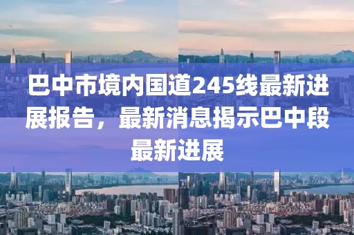 巴中市境內(nèi)國(guó)道245線最新進(jìn)展報(bào)告，最新消息揭示巴中段最新進(jìn)展