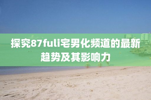 探究87fuli宅男化頻道的最新趨勢(shì)及其影響力