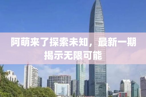 阿萌來了探索未知，最新一期揭示無限可能