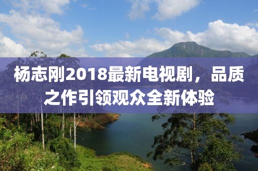 楊志剛2018最新電視劇，品質(zhì)之作引領(lǐng)觀眾全新體驗