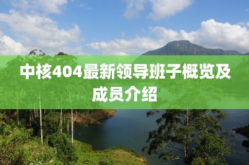 中核404最新領(lǐng)導(dǎo)班子概覽及成員介紹