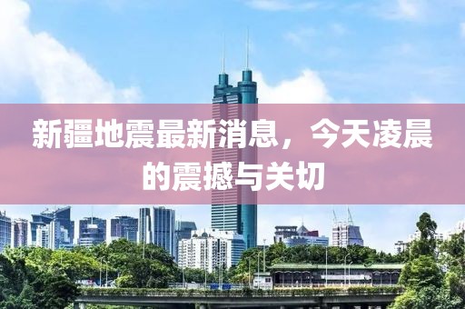 新疆地震最新消息，今天凌晨的震撼與關切