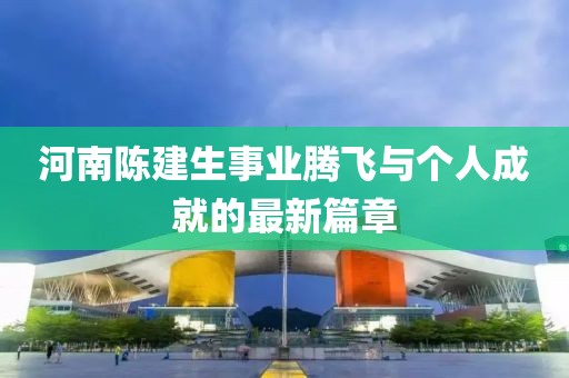 河南陳建生事業(yè)騰飛與個人成就的最新篇章