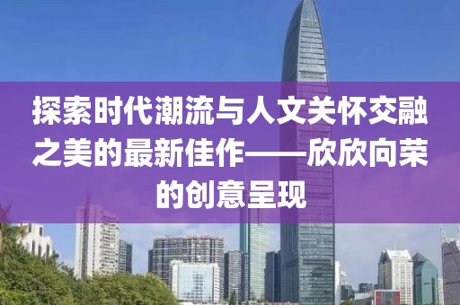 探索時(shí)代潮流與人文關(guān)懷交融之美的最新佳作——欣欣向榮的創(chuàng)意呈現(xiàn)