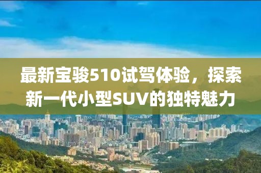 最新寶駿510試駕體驗(yàn)，探索新一代小型SUV的獨(dú)特魅力