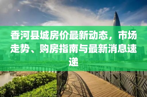 香河縣城房價最新動態(tài)，市場走勢、購房指南與最新消息速遞