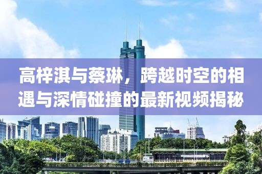 高梓淇與蔡琳，跨越時(shí)空的相遇與深情碰撞的最新視頻揭秘