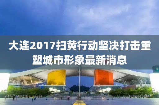 大連2017掃黃行動(dòng)堅(jiān)決打擊重塑城市形象最新消息