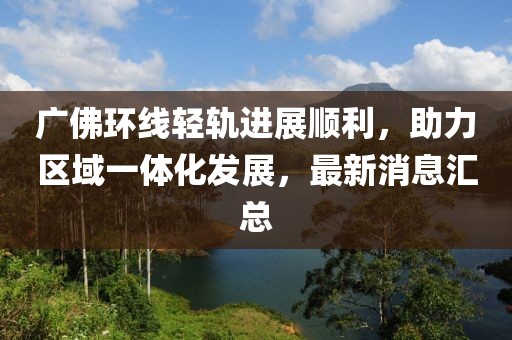 廣佛環(huán)線輕軌進(jìn)展順利，助力區(qū)域一體化發(fā)展，最新消息匯總