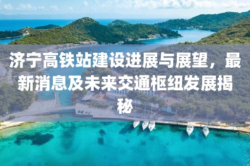 濟寧高鐵站建設(shè)進展與展望，最新消息及未來交通樞紐發(fā)展揭秘