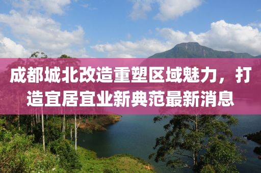 成都城北改造重塑區(qū)域魅力，打造宜居宜業(yè)新典范最新消息