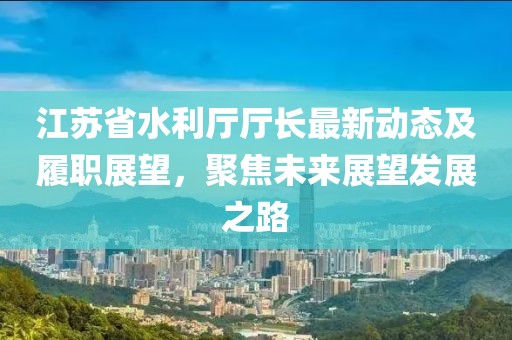 江蘇省水利廳廳長最新動態(tài)及履職展望，聚焦未來展望發(fā)展之路