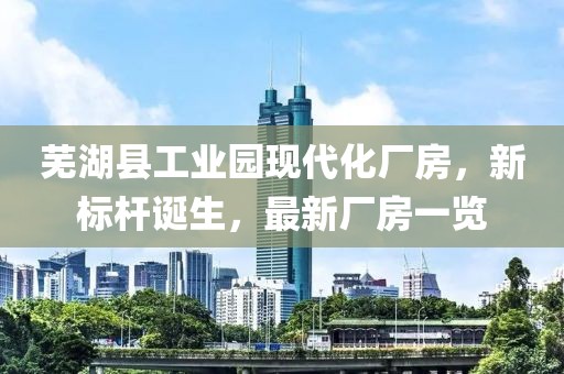 蕪湖縣工業(yè)園現(xiàn)代化廠房，新標(biāo)桿誕生，最新廠房一覽