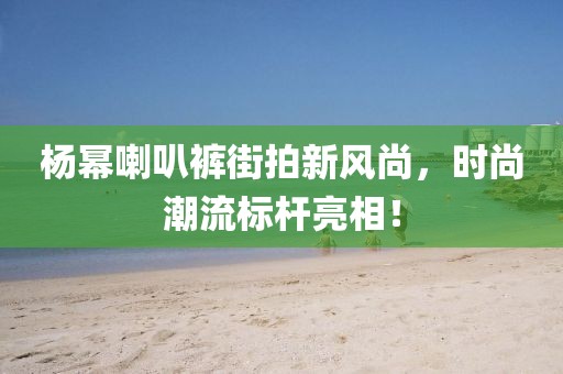 楊冪喇叭褲街拍新風尚，時尚潮流標桿亮相！