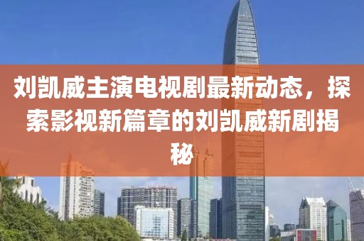 劉凱威主演電視劇最新動態(tài)，探索影視新篇章的劉凱威新劇揭秘