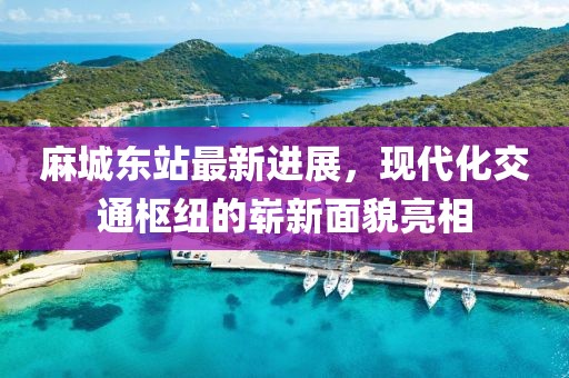 麻城東站最新進(jìn)展，現(xiàn)代化交通樞紐的嶄新面貌亮相