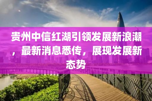 貴州中信紅湖引領發(fā)展新浪潮，最新消息悉傳，展現發(fā)展新態(tài)勢