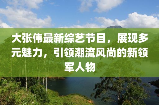 大張偉最新綜藝節(jié)目，展現(xiàn)多元魅力，引領(lǐng)潮流風(fēng)尚的新領(lǐng)軍人物