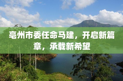 亳州市委任命馬建，開(kāi)啟新篇章，承載新希望