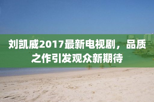 劉凱威2017最新電視劇，品質(zhì)之作引發(fā)觀眾新期待