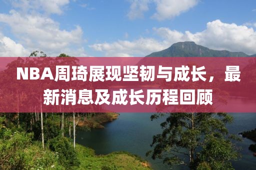 NBA周琦展現(xiàn)堅韌與成長，最新消息及成長歷程回顧