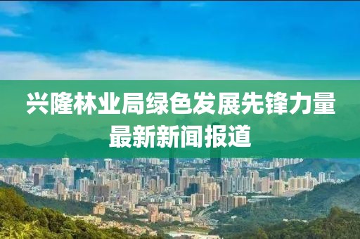 興隆林業(yè)局綠色發(fā)展先鋒力量最新新聞報道