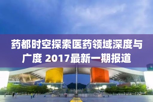 藥都時空探索醫(yī)藥領域深度與廣度 2017最新一期報道