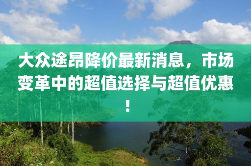 大眾途昂降價(jià)最新消息，市場(chǎng)變革中的超值選擇與超值優(yōu)惠！