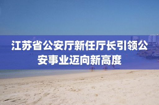 江蘇省公安廳新任廳長引領(lǐng)公安事業(yè)邁向新高度