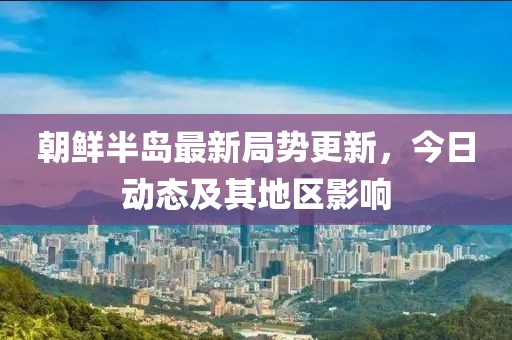 朝鮮半島最新局勢更新，今日動態(tài)及其地區(qū)影響