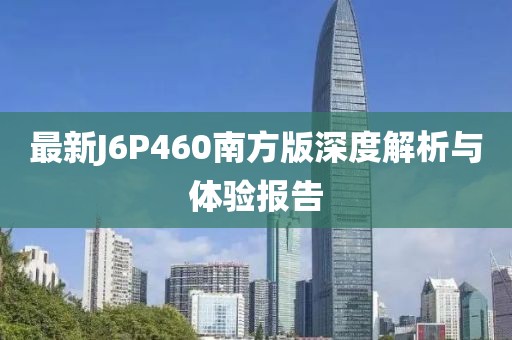 最新J6P460南方版深度解析與體驗報告