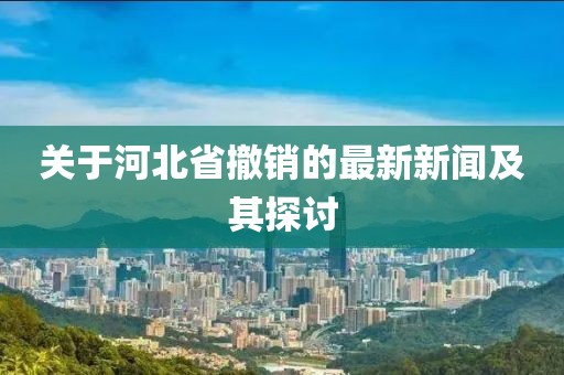 關(guān)于河北省撤銷的最新新聞及其探討