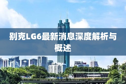 別克LG6最新消息深度解析與概述