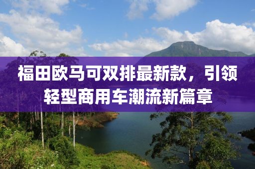 福田歐馬可雙排最新款，引領(lǐng)輕型商用車潮流新篇章