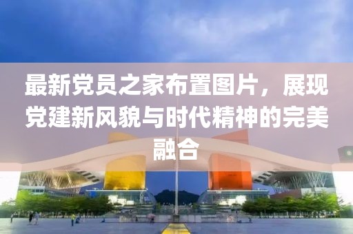 最新黨員之家布置圖片，展現黨建新風貌與時代精神的完美融合