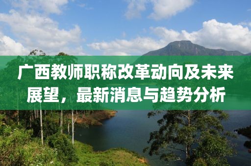 廣西教師職稱改革動向及未來展望，最新消息與趨勢分析